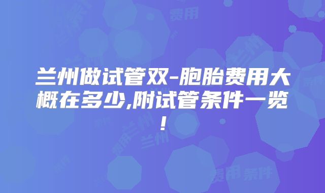 兰州做试管双-胞胎费用大概在多少,附试管条件一览!