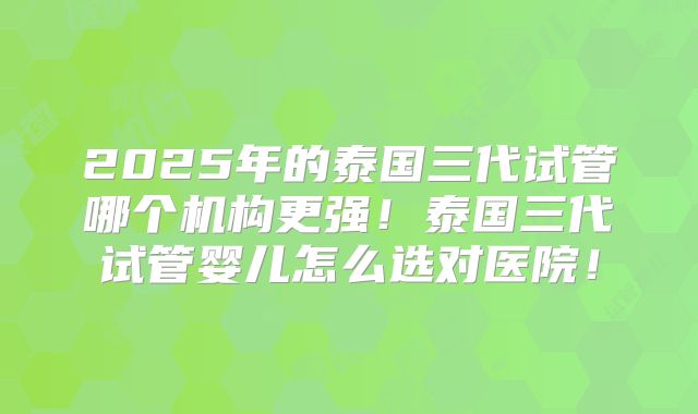 2025年的泰国三代试管哪个机构更强!泰国三代试管婴儿怎么选对医院!