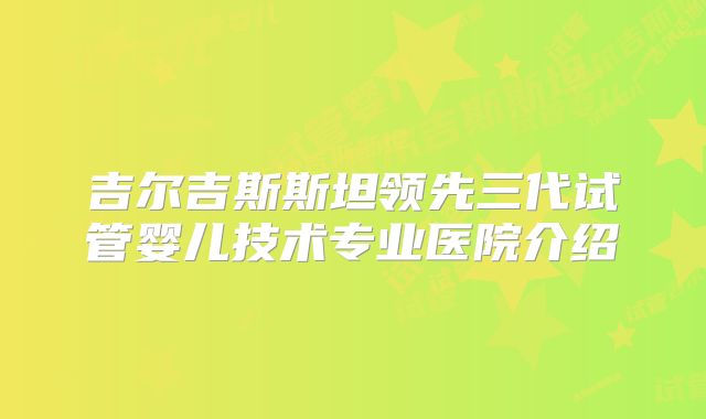 吉尔吉斯斯坦领先三代试管婴儿技术专业医院介绍