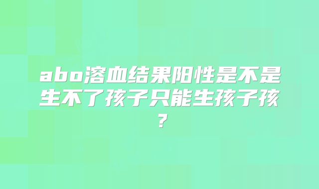 abo溶血结果阳性是不是生不了孩子只能生孩子孩?
