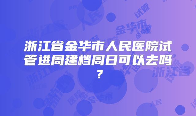 浙江省金华市人民医院试管进周建档周日可以去吗？