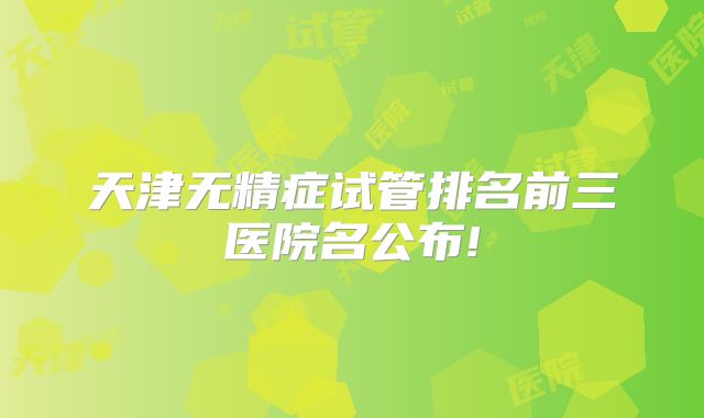 天津无精症试管排名前三医院名公布!