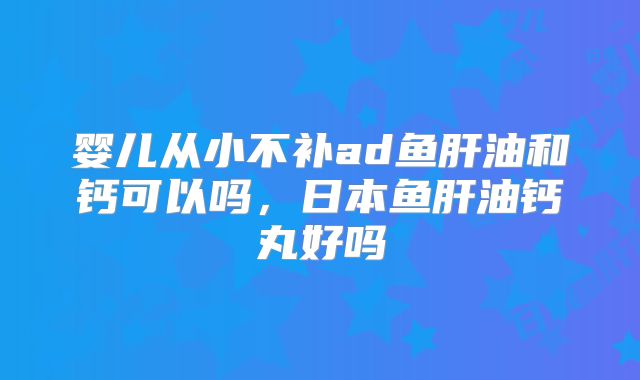 婴儿从小不补ad鱼肝油和钙可以吗，日本鱼肝油钙丸好吗