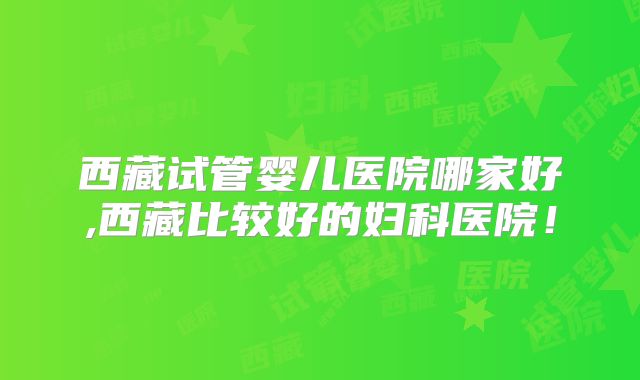 西藏试管婴儿医院哪家好,西藏比较好的妇科医院!