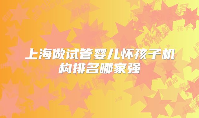 上海做试管婴儿怀孩子机构排名哪家强
