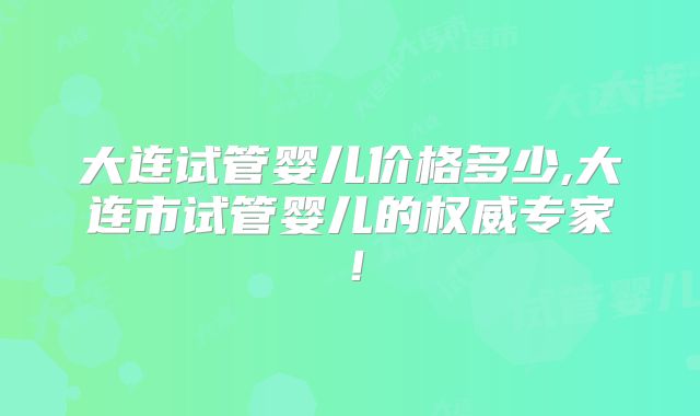 大连试管婴儿价格多少,大连市试管婴儿的权威专家！