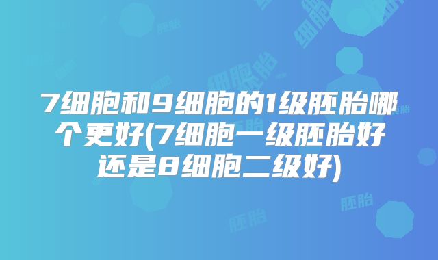 7细胞和9细胞的1级胚胎哪个更好(7细胞一级胚胎好还是8细胞二级好)