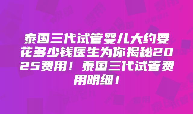 泰国三代试管婴儿大约要花多少钱医生为你揭秘2025费用!泰国三代试管费用明细!