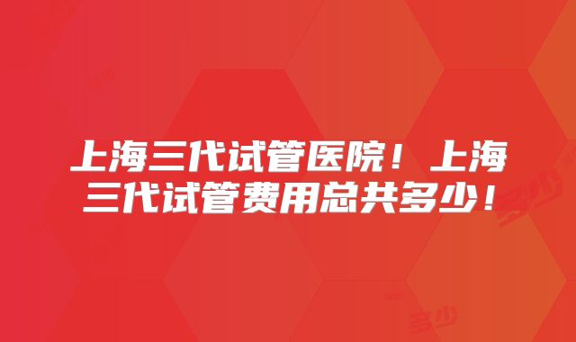 上海三代试管医院!上海三代试管费用总共多少!