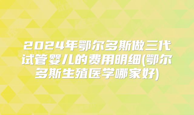 2024年鄂尔多斯做三代试管婴儿的费用明细(鄂尔多斯生殖医学哪家好)