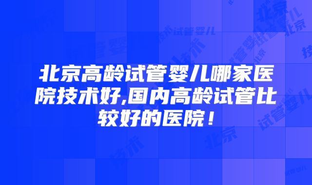 北京高龄试管婴儿哪家医院技术好,国内高龄试管比较好的医院！