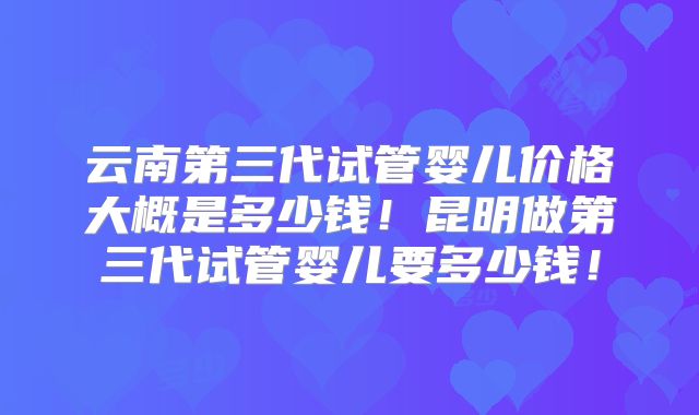 云南第三代试管婴儿价格大概是多少钱!昆明做第三代试管婴儿要多少钱!