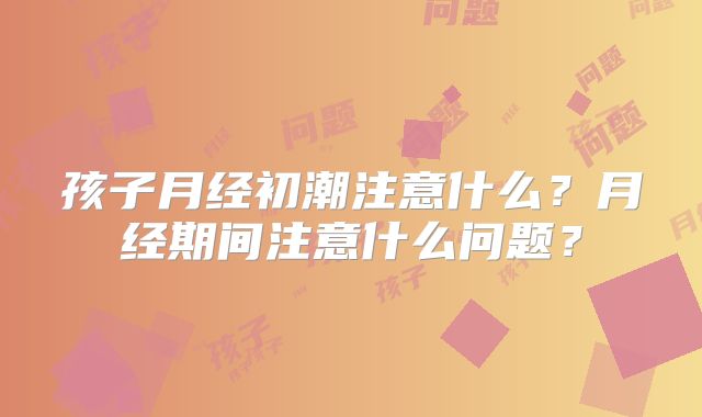 孩子月经初潮注意什么?月经期间注意什么问题?