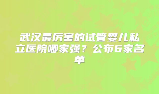 武汉最厉害的试管婴儿私立医院哪家强?公布6家名单