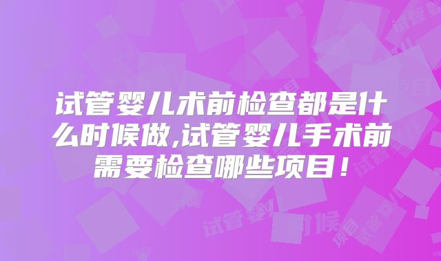 试管婴儿术前检查都是什么时候做,试管婴儿手术前需要检查哪些项目!
