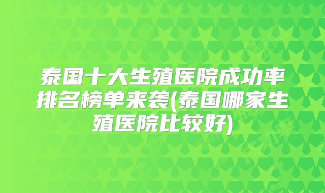 泰国十大生殖医院成功率排名榜单来袭(泰国哪家生殖医院比较好)