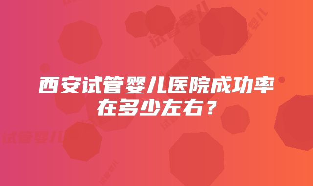 西安试管婴儿医院成功率在多少左右？