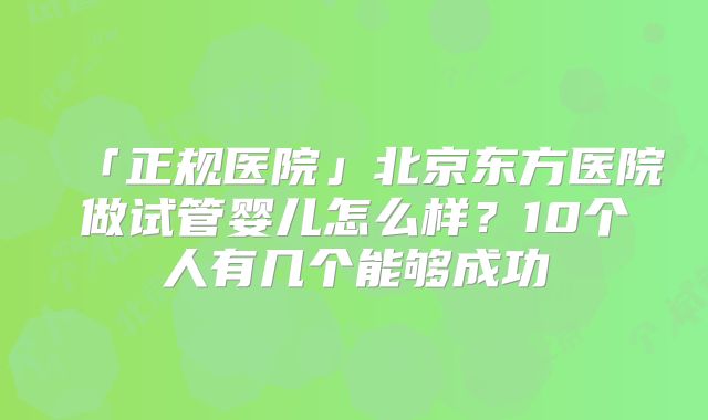 「正规医院」北京东方医院做试管婴儿怎么样？10个人有几个能够成功
