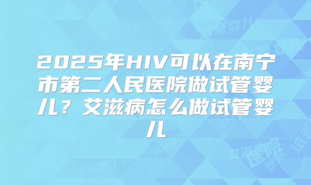 2025年HIV可以在南宁市第二人民医院做试管婴儿?艾滋病怎么做试管婴儿