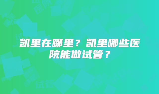 凯里在哪里？凯里哪些医院能做试管？