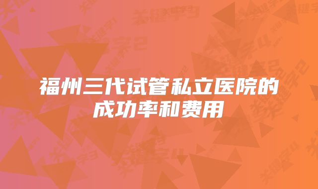 福州三代试管私立医院的成功率和费用