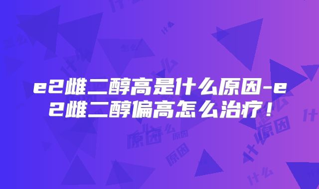e2雌二醇高是什么原因-e2雌二醇偏高怎么治疗！