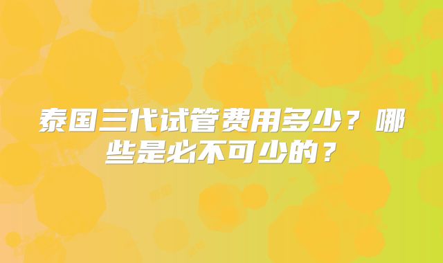 泰国三代试管费用多少？哪些是必不可少的？