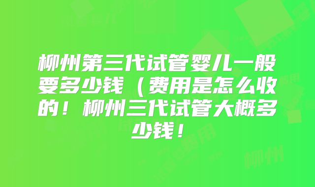 柳州第三代试管婴儿一般要多少钱(费用是怎么收的!柳州三代试管大概多少钱!