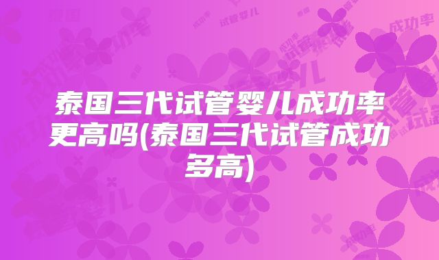 泰国三代试管婴儿成功率更高吗(泰国三代试管成功多高)