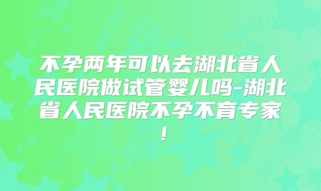 不孕两年可以去湖北省人民医院做试管婴儿吗-湖北省人民医院不孕不育专家!
