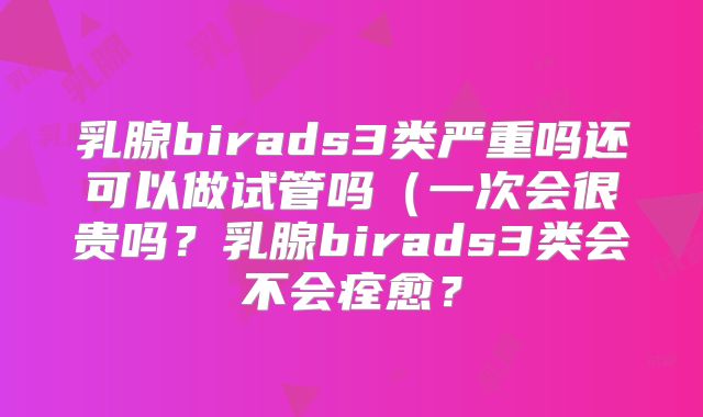 乳腺birads3类严重吗还可以做试管吗（一次会很贵吗？乳腺birads3类会不会痊愈？