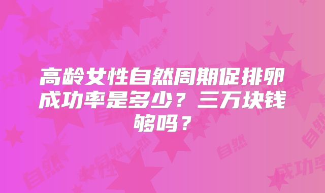 高龄女性自然周期促排卵成功率是多少？三万块钱够吗？