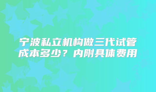宁波私立机构做三代试管成本多少?内附具体费用