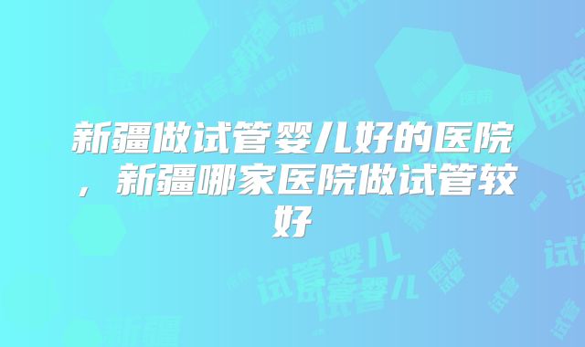 新疆做试管婴儿好的医院，新疆哪家医院做试管较好