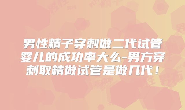 男性精子穿刺做二代试管婴儿的成功率大么-男方穿刺取精做试管是做几代！