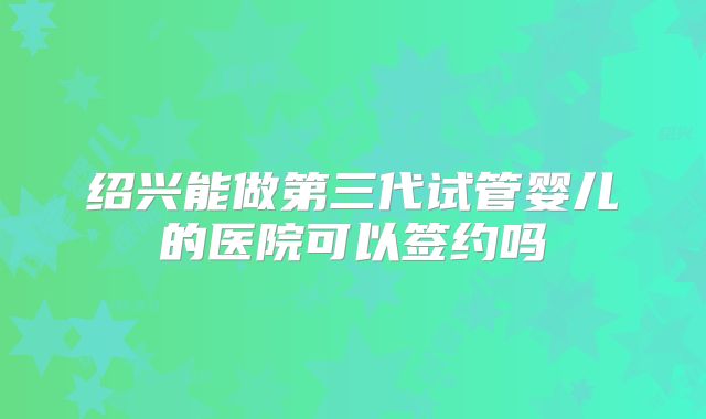 绍兴能做第三代试管婴儿的医院可以签约吗