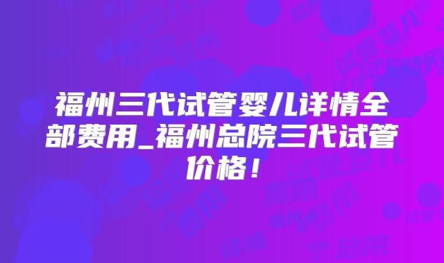 福州三代试管婴儿详情全部费用_福州总院三代试管价格！