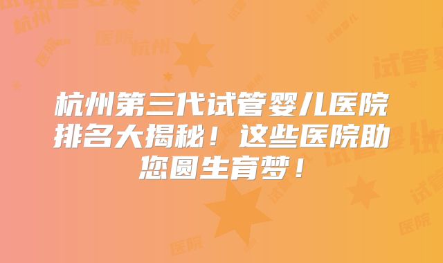 杭州第三代试管婴儿医院排名大揭秘！这些医院助您圆生育梦！
