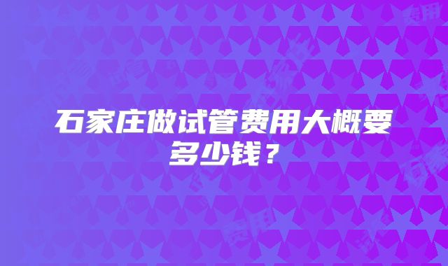 石家庄做试管费用大概要多少钱?