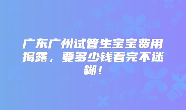 广东广州试管生宝宝费用揭露，要多少钱看完不迷糊！