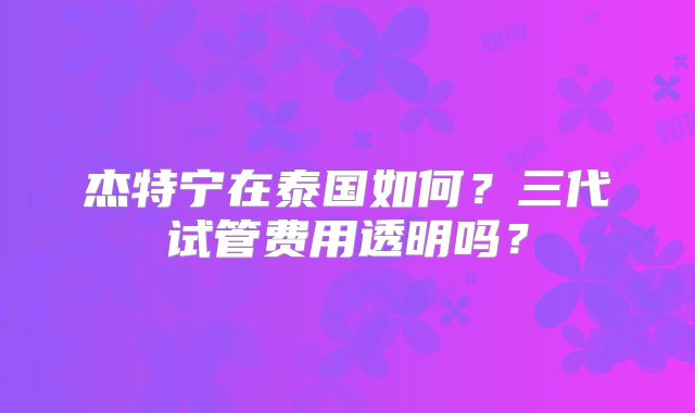 杰特宁在泰国如何？三代试管费用透明吗？