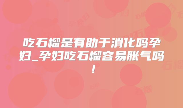 吃石榴是有助于消化吗孕妇_孕妇吃石榴容易胀气吗！
