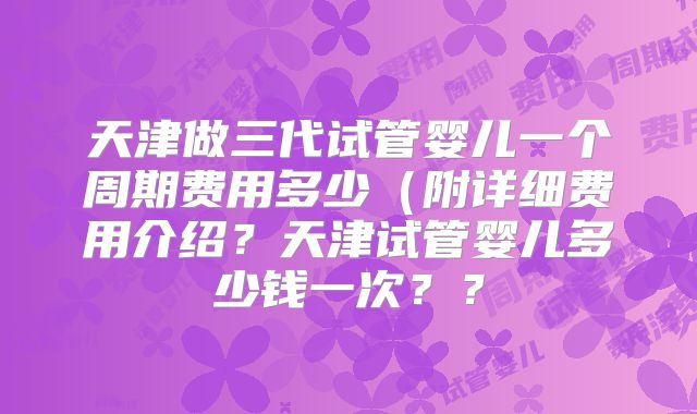 天津做三代试管婴儿一个周期费用多少（附详细费用介绍？天津试管婴儿多少钱一次？？