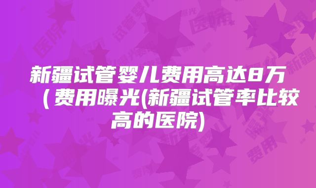 新疆试管婴儿费用高达8万（费用曝光(新疆试管率比较高的医院)