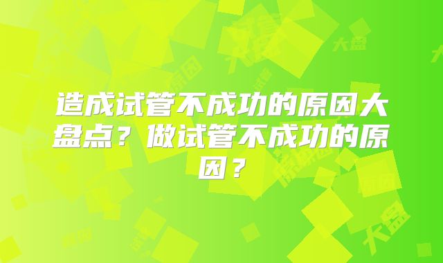 造成试管不成功的原因大盘点？做试管不成功的原因？