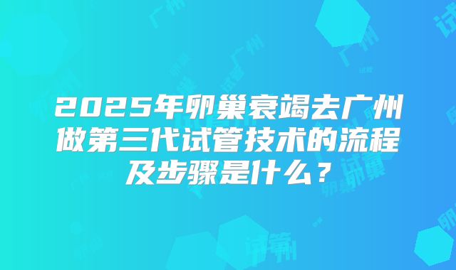 2025年卵巢衰竭去广州做第三代试管技术的流程及步骤是什么?