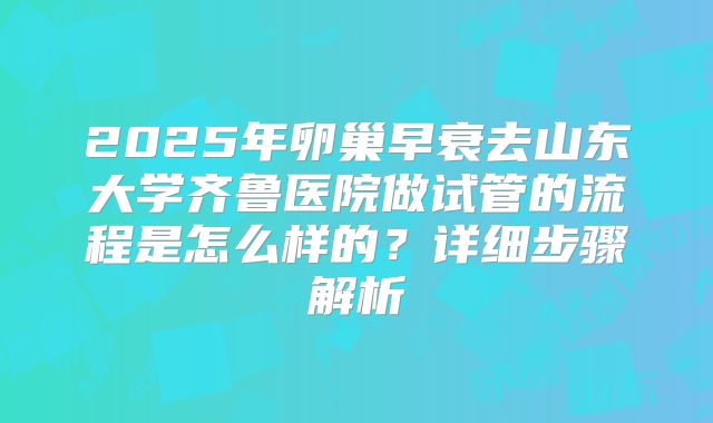 2025年卵巢早衰去山东大学齐鲁医院做试管的流程是怎么样的?详细步骤解析