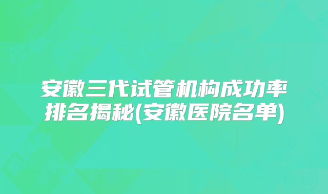 安徽三代试管机构成功率排名揭秘(安徽医院名单)