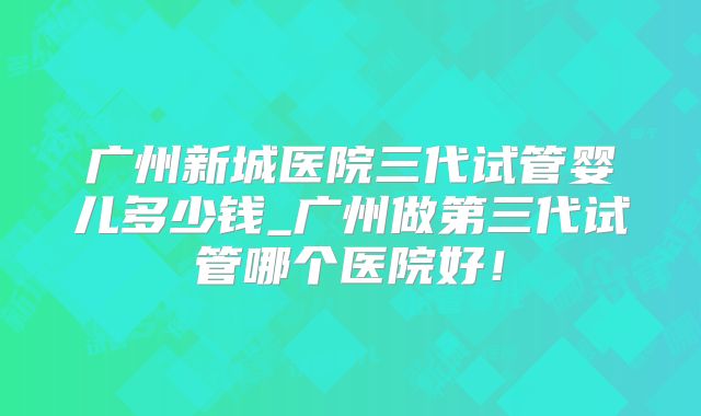 广州新城医院三代试管婴儿多少钱_广州做第三代试管哪个医院好！