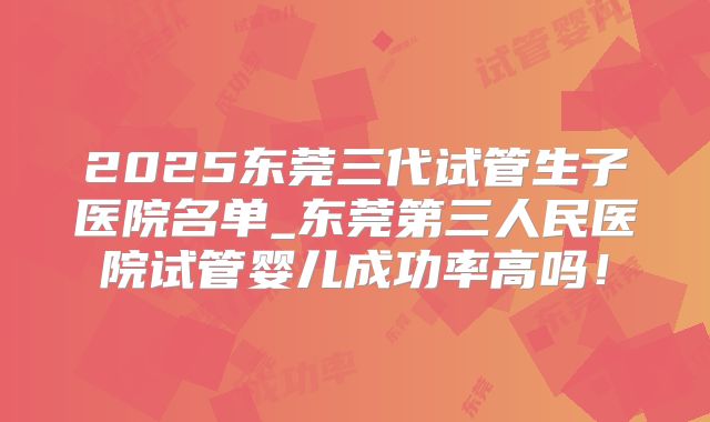 2025东莞三代试管生子医院名单_东莞第三人民医院试管婴儿成功率高吗！